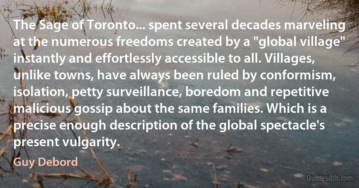 The Sage of Toronto... spent several decades marveling at the numerous freedoms created by a "global village" instantly and effortlessly accessible to all. Villages, unlike towns, have always been ruled by conformism, isolation, petty surveillance, boredom and repetitive malicious gossip about the same families. Which is a precise enough description of the global spectacle's present vulgarity. (Guy Debord)