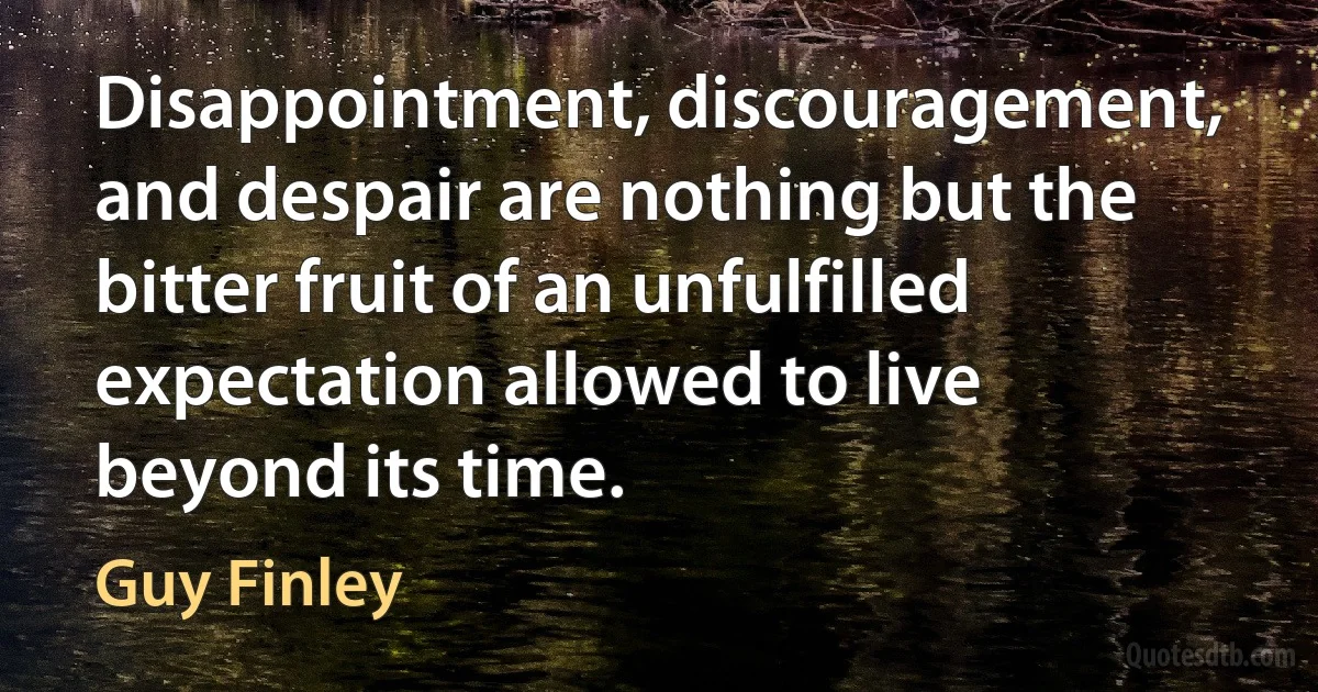 Disappointment, discouragement, and despair are nothing but the bitter fruit of an unfulfilled expectation allowed to live beyond its time. (Guy Finley)