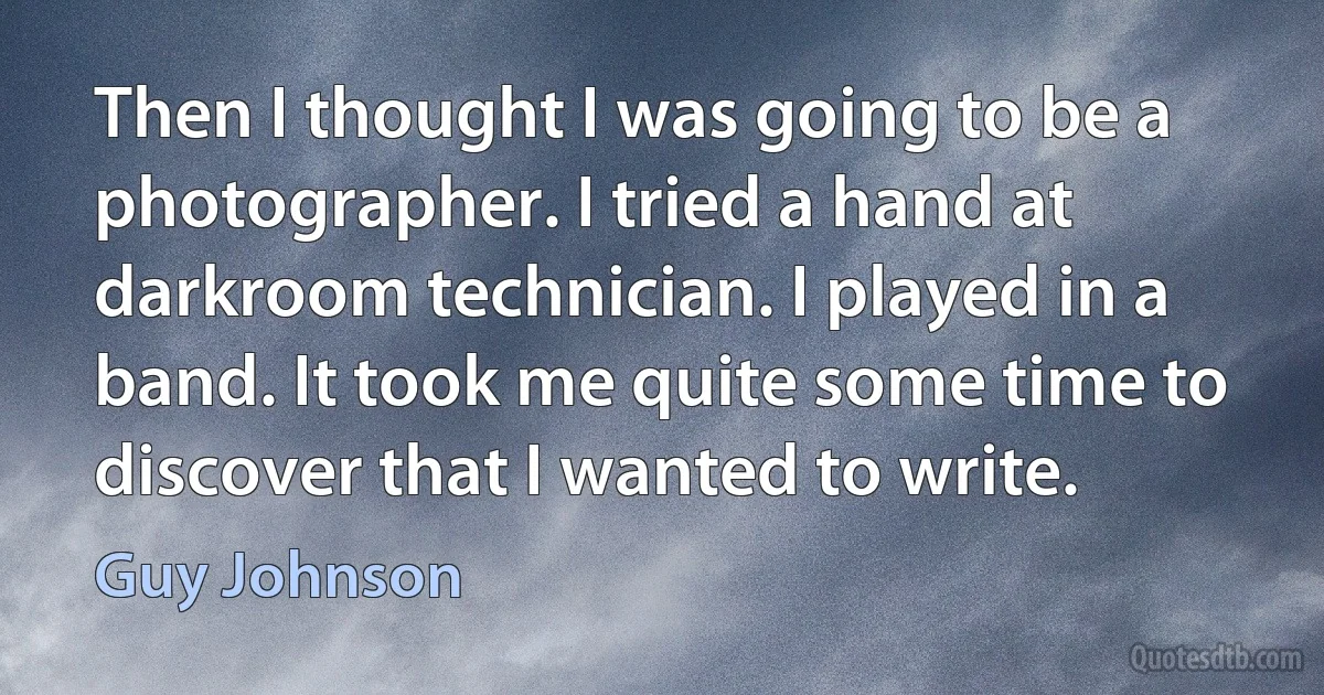 Then I thought I was going to be a photographer. I tried a hand at darkroom technician. I played in a band. It took me quite some time to discover that I wanted to write. (Guy Johnson)