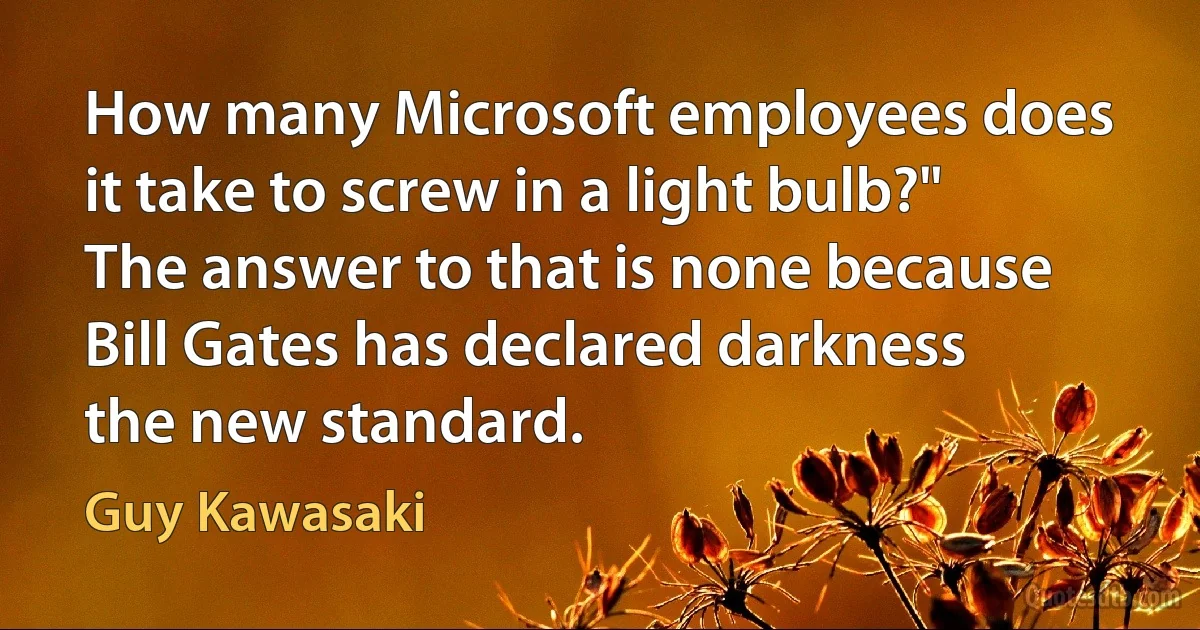 How many Microsoft employees does it take to screw in a light bulb?" The answer to that is none because Bill Gates has declared darkness the new standard. (Guy Kawasaki)