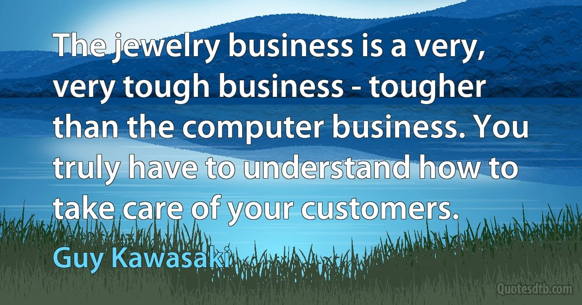 The jewelry business is a very, very tough business - tougher than the computer business. You truly have to understand how to take care of your customers. (Guy Kawasaki)