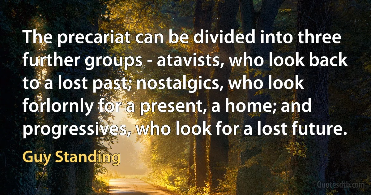 The precariat can be divided into three further groups - atavists, who look back to a lost past; nostalgics, who look forlornly for a present, a home; and progressives, who look for a lost future. (Guy Standing)