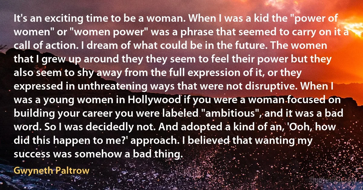 It's an exciting time to be a woman. When I was a kid the "power of women" or "women power" was a phrase that seemed to carry on it a call of action. I dream of what could be in the future. The women that I grew up around they they seem to feel their power but they also seem to shy away from the full expression of it, or they expressed in unthreatening ways that were not disruptive. When I was a young women in Hollywood if you were a woman focused on building your career you were labeled "ambitious", and it was a bad word. So I was decidedly not. And adopted a kind of an, 'Ooh, how did this happen to me?' approach. I believed that wanting my success was somehow a bad thing. (Gwyneth Paltrow)