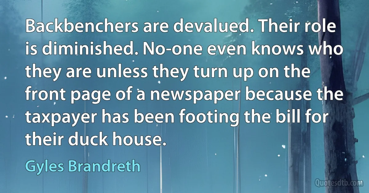 Backbenchers are devalued. Their role is diminished. No-one even knows who they are unless they turn up on the front page of a newspaper because the taxpayer has been footing the bill for their duck house. (Gyles Brandreth)