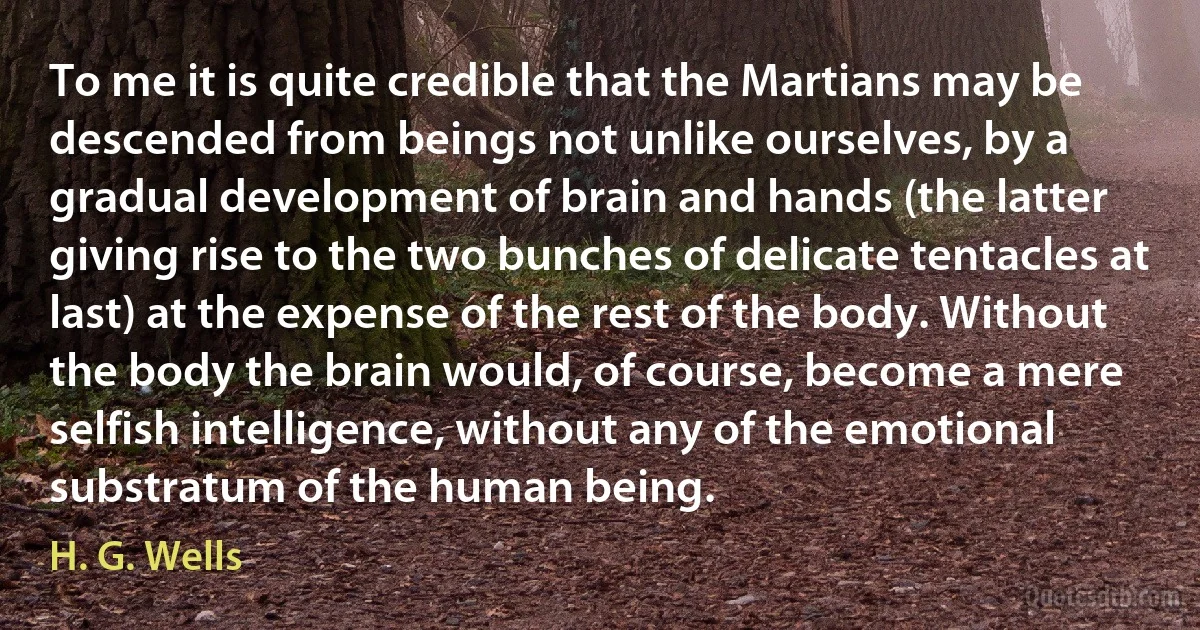 To me it is quite credible that the Martians may be descended from beings not unlike ourselves, by a gradual development of brain and hands (the latter giving rise to the two bunches of delicate tentacles at last) at the expense of the rest of the body. Without the body the brain would, of course, become a mere selfish intelligence, without any of the emotional substratum of the human being. (H. G. Wells)