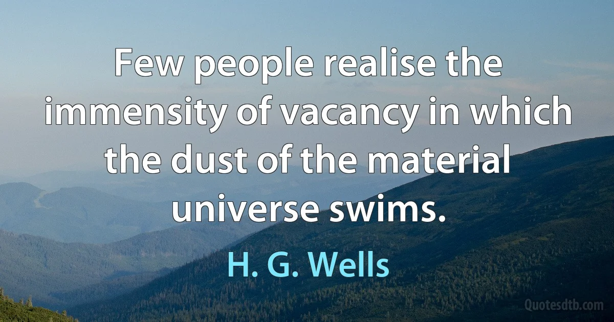 Few people realise the immensity of vacancy in which the dust of the material universe swims. (H. G. Wells)