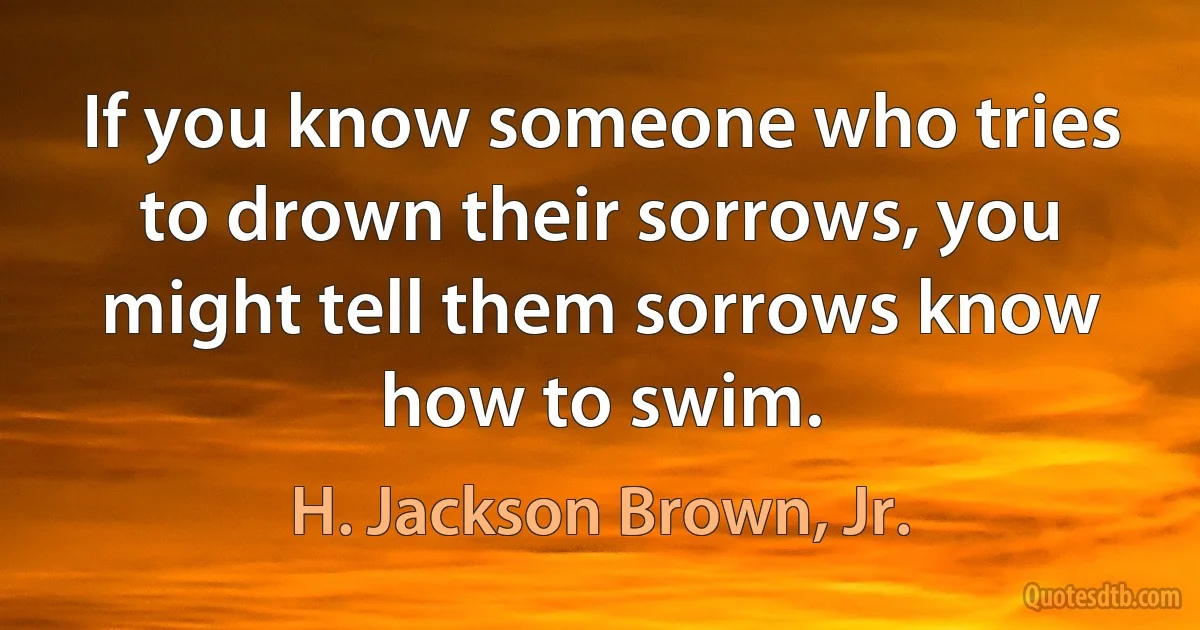 If you know someone who tries to drown their sorrows, you might tell them sorrows know how to swim. (H. Jackson Brown, Jr.)