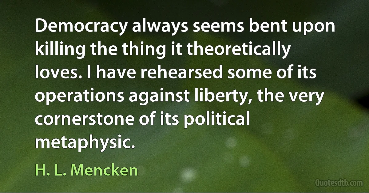 Democracy always seems bent upon killing the thing it theoretically loves. I have rehearsed some of its operations against liberty, the very cornerstone of its political metaphysic. (H. L. Mencken)