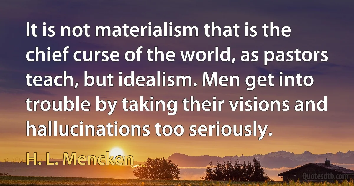 It is not materialism that is the chief curse of the world, as pastors teach, but idealism. Men get into trouble by taking their visions and hallucinations too seriously. (H. L. Mencken)