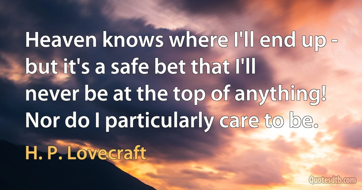 Heaven knows where I'll end up - but it's a safe bet that I'll never be at the top of anything! Nor do I particularly care to be. (H. P. Lovecraft)