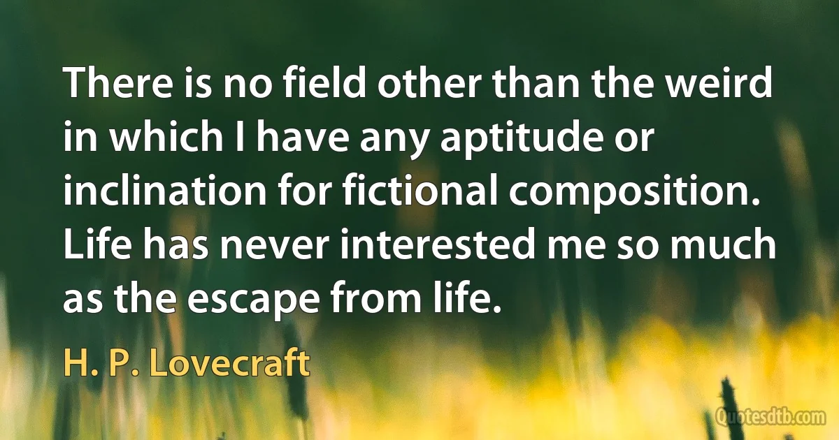 There is no field other than the weird in which I have any aptitude or inclination for fictional composition. Life has never interested me so much as the escape from life. (H. P. Lovecraft)