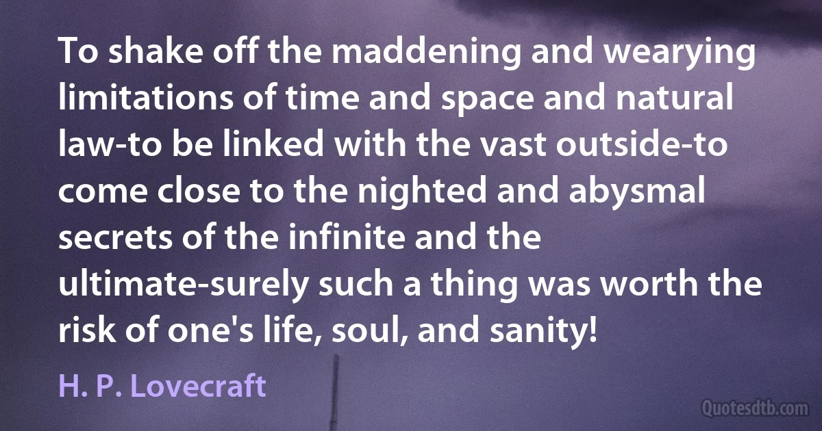 To shake off the maddening and wearying limitations of time and space and natural law-to be linked with the vast outside-to come close to the nighted and abysmal secrets of the infinite and the ultimate-surely such a thing was worth the risk of one's life, soul, and sanity! (H. P. Lovecraft)