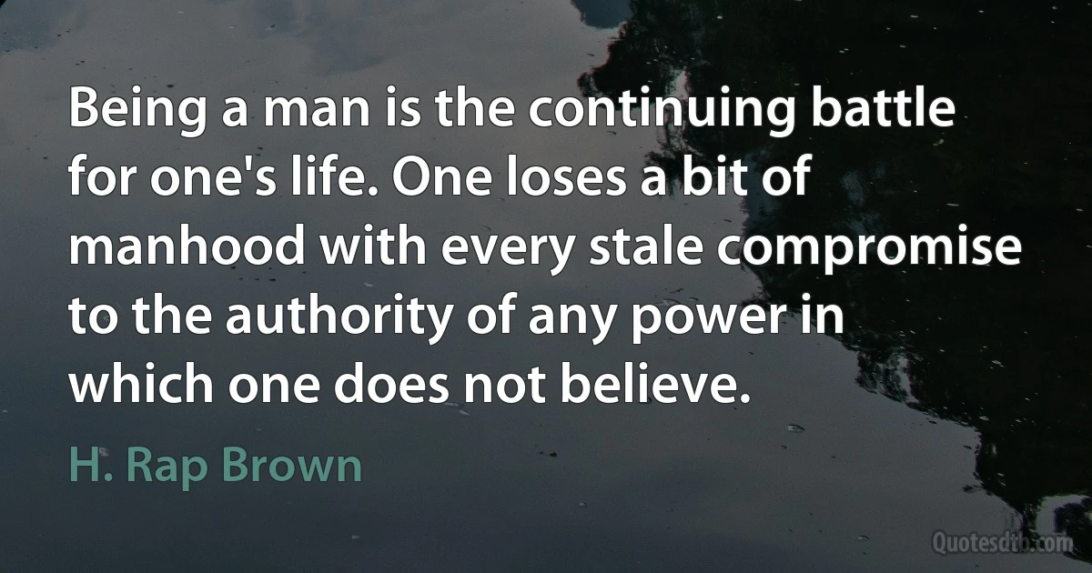 Being a man is the continuing battle for one's life. One loses a bit of manhood with every stale compromise to the authority of any power in which one does not believe. (H. Rap Brown)