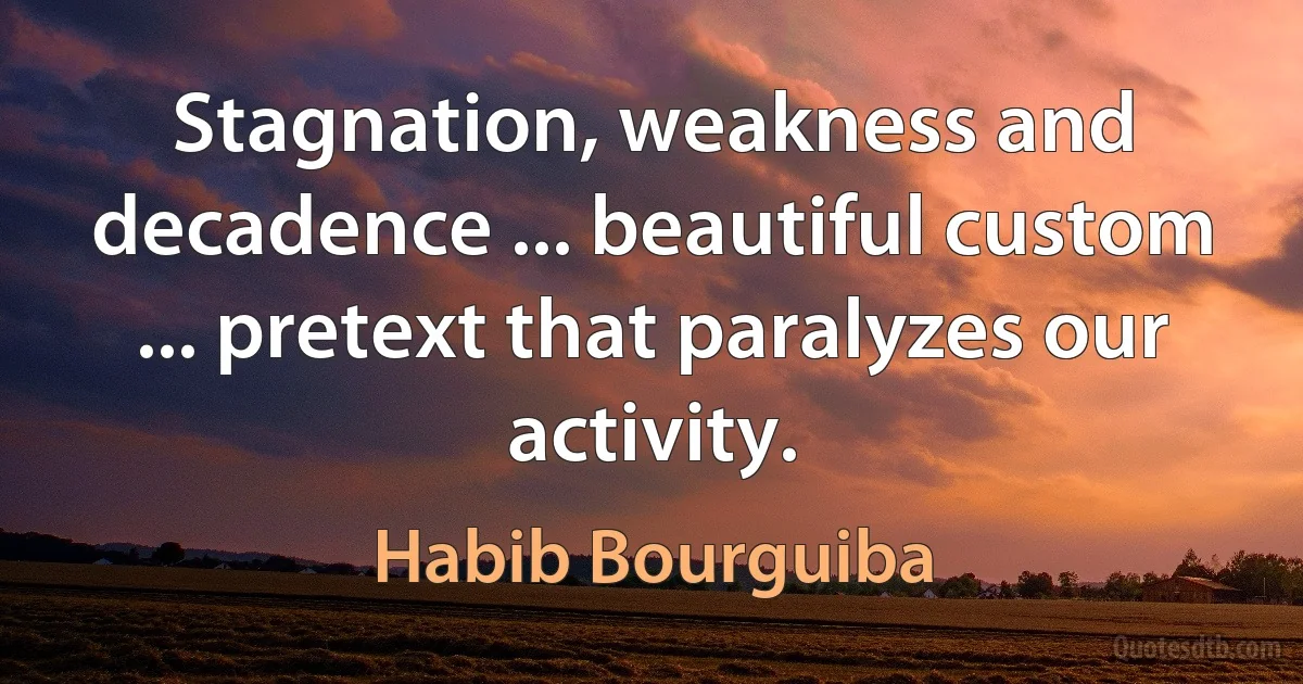 Stagnation, weakness and decadence ... beautiful custom ... pretext that paralyzes our activity. (Habib Bourguiba)