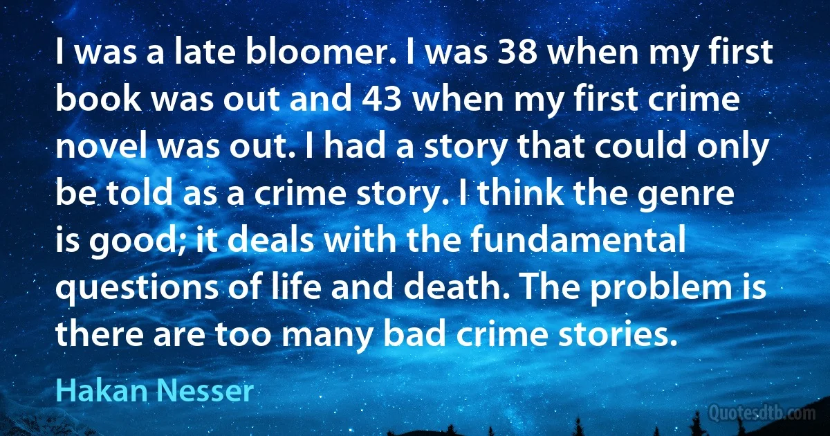 I was a late bloomer. I was 38 when my first book was out and 43 when my first crime novel was out. I had a story that could only be told as a crime story. I think the genre is good; it deals with the fundamental questions of life and death. The problem is there are too many bad crime stories. (Hakan Nesser)