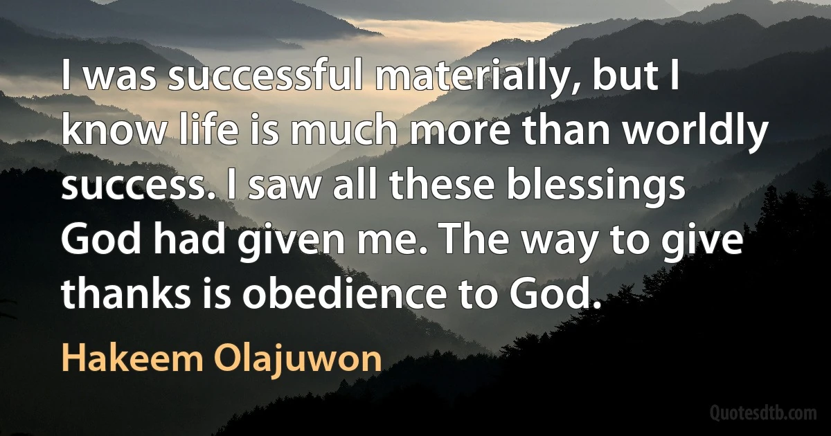 I was successful materially, but I know life is much more than worldly success. I saw all these blessings God had given me. The way to give thanks is obedience to God. (Hakeem Olajuwon)