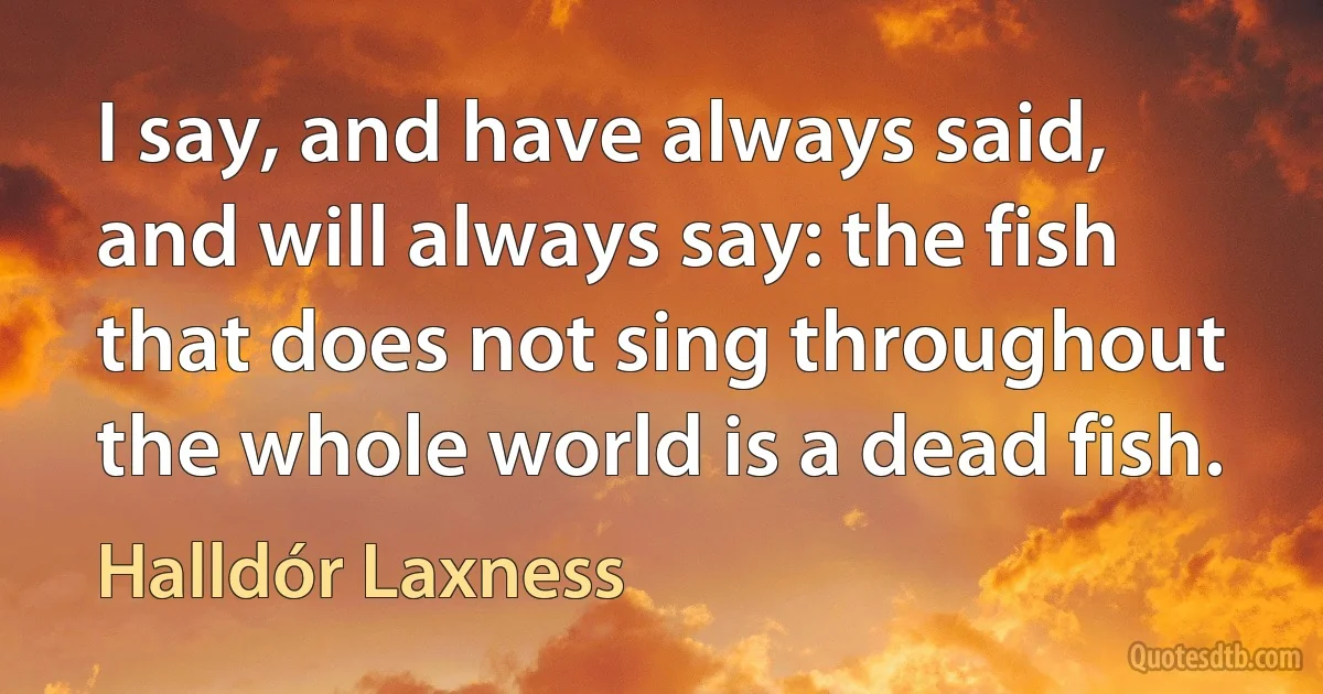 I say, and have always said, and will always say: the fish that does not sing throughout the whole world is a dead fish. (Halldór Laxness)