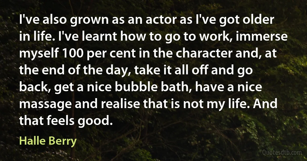 I've also grown as an actor as I've got older in life. I've learnt how to go to work, immerse myself 100 per cent in the character and, at the end of the day, take it all off and go back, get a nice bubble bath, have a nice massage and realise that is not my life. And that feels good. (Halle Berry)