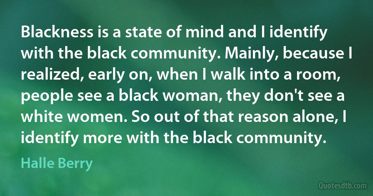 Blackness is a state of mind and I identify with the black community. Mainly, because I realized, early on, when I walk into a room, people see a black woman, they don't see a white women. So out of that reason alone, I identify more with the black community. (Halle Berry)