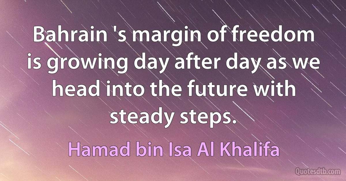 Bahrain 's margin of freedom is growing day after day as we head into the future with steady steps. (Hamad bin Isa Al Khalifa)