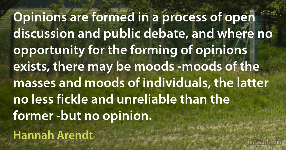 Opinions are formed in a process of open discussion and public debate, and where no opportunity for the forming of opinions exists, there may be moods -moods of the masses and moods of individuals, the latter no less fickle and unreliable than the former -but no opinion. (Hannah Arendt)