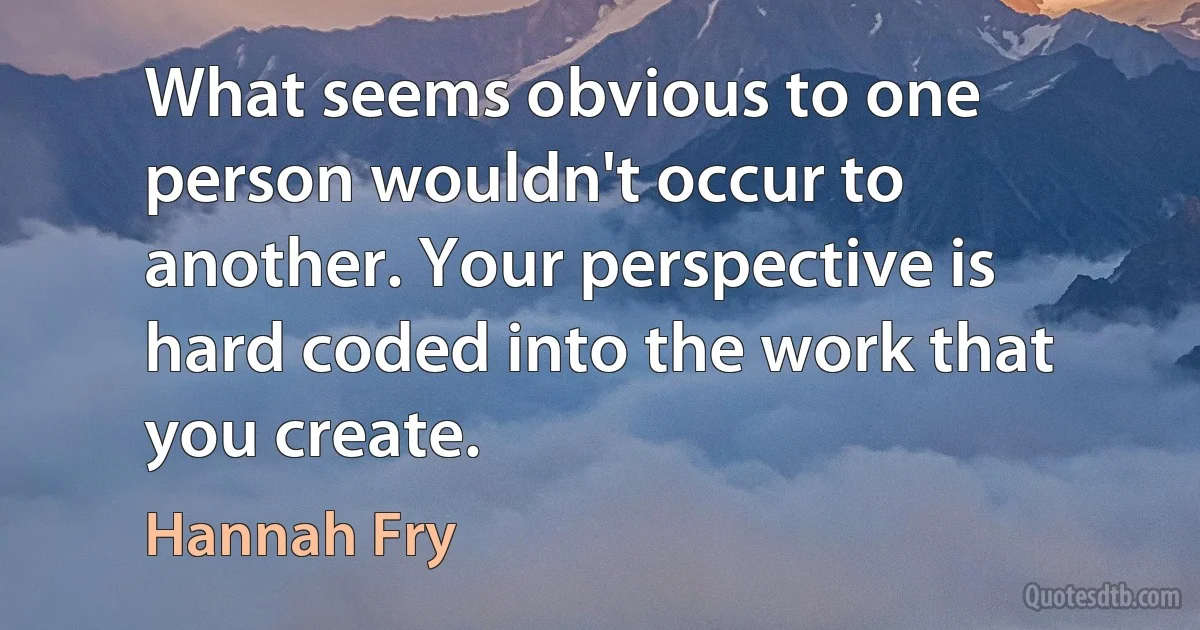 What seems obvious to one person wouldn't occur to another. Your perspective is hard coded into the work that you create. (Hannah Fry)