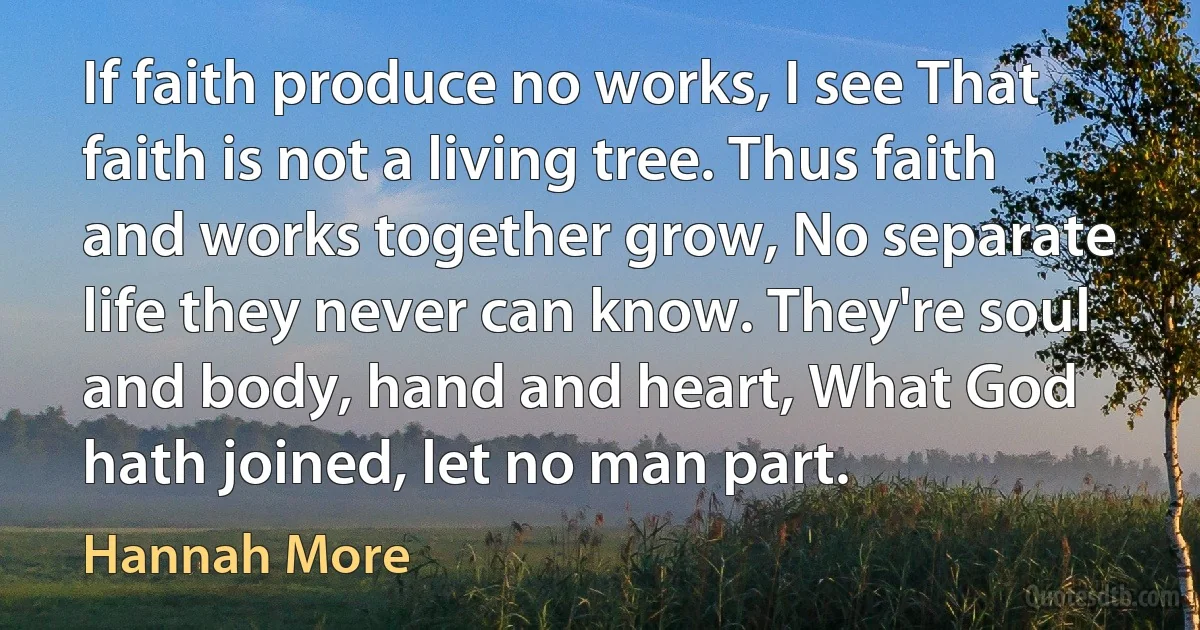 If faith produce no works, I see That faith is not a living tree. Thus faith and works together grow, No separate life they never can know. They're soul and body, hand and heart, What God hath joined, let no man part. (Hannah More)