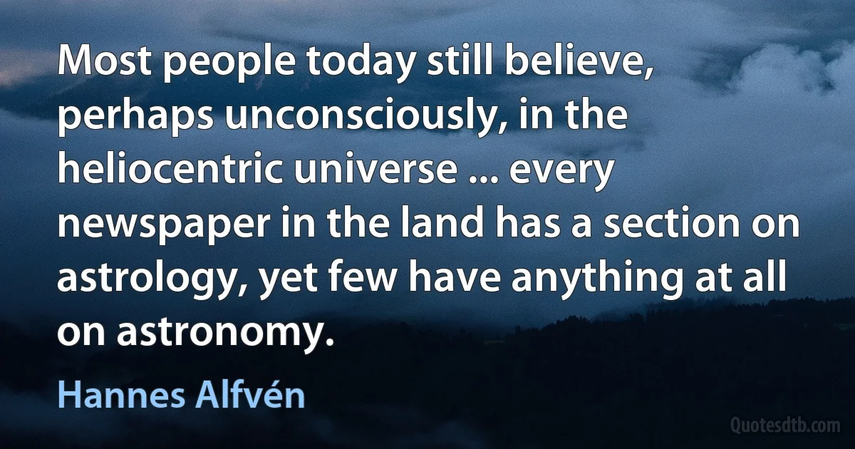 Most people today still believe, perhaps unconsciously, in the heliocentric universe ... every newspaper in the land has a section on astrology, yet few have anything at all on astronomy. (Hannes Alfvén)