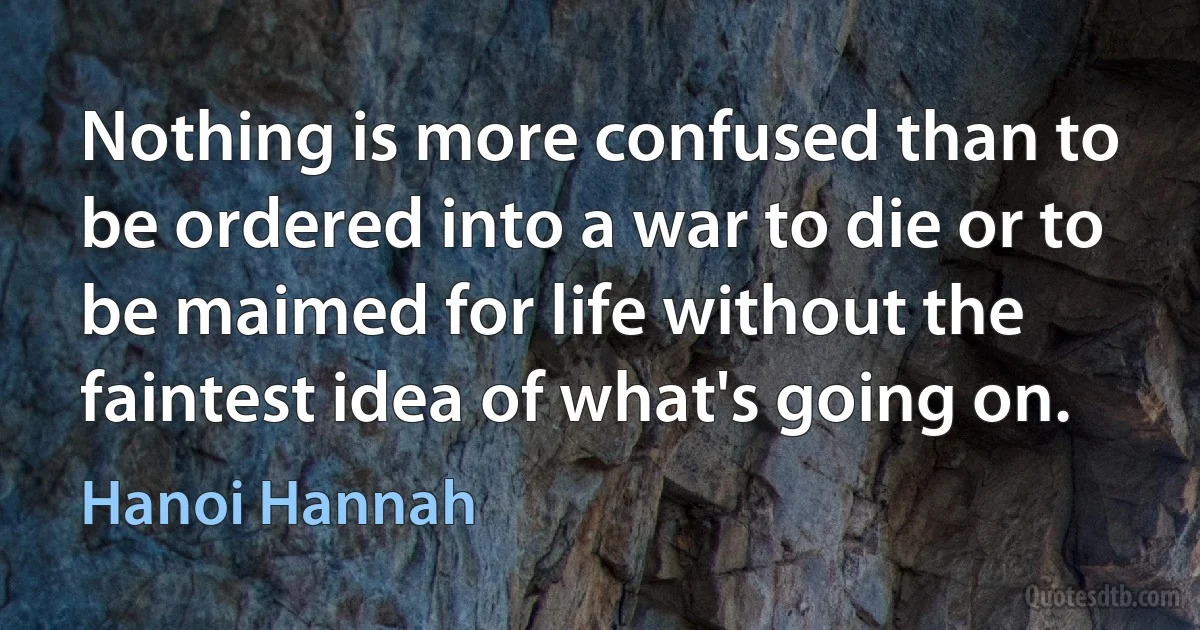 Nothing is more confused than to be ordered into a war to die or to be maimed for life without the faintest idea of what's going on. (Hanoi Hannah)