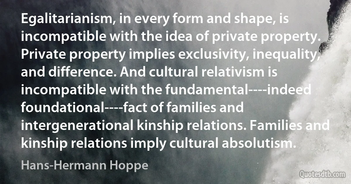 Egalitarianism, in every form and shape, is incompatible with the idea of private property. Private property implies exclusivity, inequality, and difference. And cultural relativism is incompatible with the fundamental----indeed foundational----fact of families and intergenerational kinship relations. Families and kinship relations imply cultural absolutism. (Hans-Hermann Hoppe)