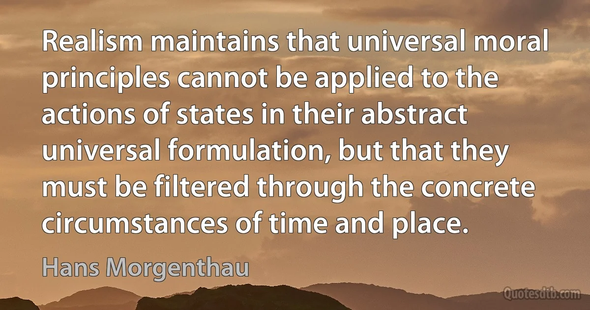 Realism maintains that universal moral principles cannot be applied to the actions of states in their abstract universal formulation, but that they must be filtered through the concrete circumstances of time and place. (Hans Morgenthau)