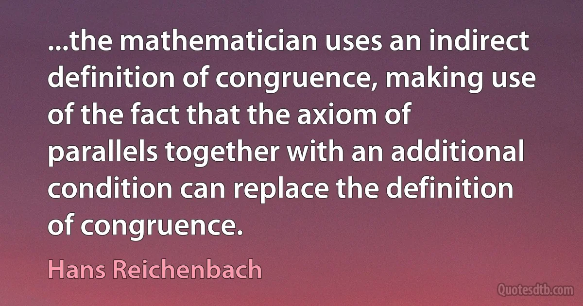 ...the mathematician uses an indirect definition of congruence, making use of the fact that the axiom of parallels together with an additional condition can replace the definition of congruence. (Hans Reichenbach)