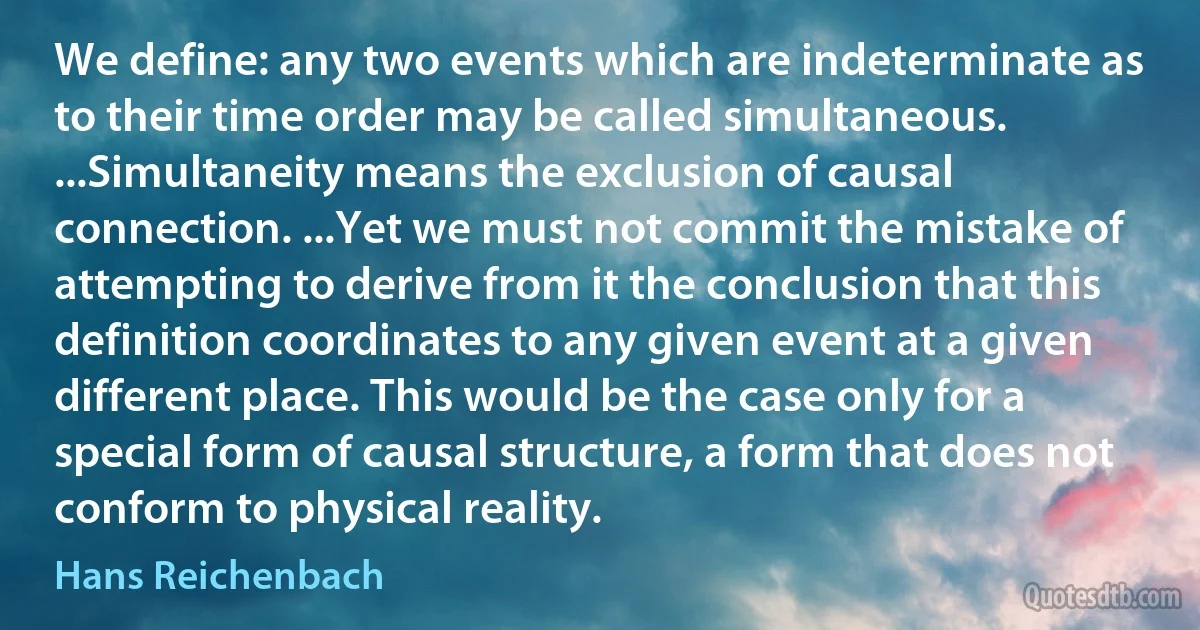 We define: any two events which are indeterminate as to their time order may be called simultaneous. ...Simultaneity means the exclusion of causal connection. ...Yet we must not commit the mistake of attempting to derive from it the conclusion that this definition coordinates to any given event at a given different place. This would be the case only for a special form of causal structure, a form that does not conform to physical reality. (Hans Reichenbach)