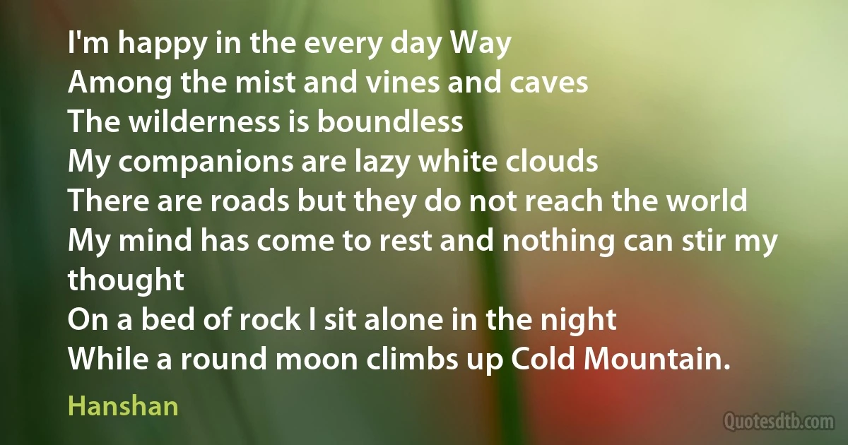 I'm happy in the every day Way
Among the mist and vines and caves
The wilderness is boundless
My companions are lazy white clouds
There are roads but they do not reach the world
My mind has come to rest and nothing can stir my thought
On a bed of rock I sit alone in the night
While a round moon climbs up Cold Mountain. (Hanshan)