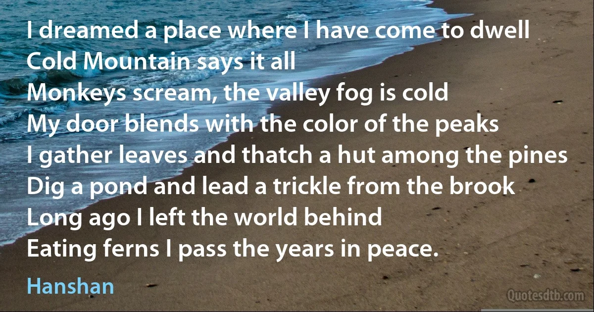 I dreamed a place where I have come to dwell
Cold Mountain says it all
Monkeys scream, the valley fog is cold
My door blends with the color of the peaks
I gather leaves and thatch a hut among the pines
Dig a pond and lead a trickle from the brook
Long ago I left the world behind
Eating ferns I pass the years in peace. (Hanshan)