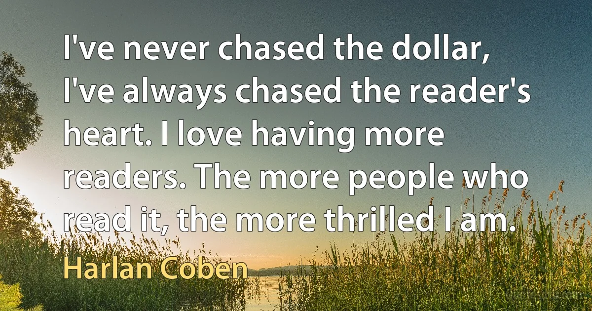 I've never chased the dollar, I've always chased the reader's heart. I love having more readers. The more people who read it, the more thrilled I am. (Harlan Coben)