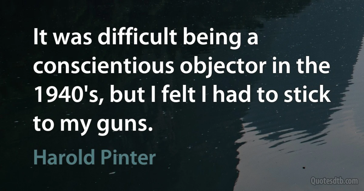 It was difficult being a conscientious objector in the 1940's, but I felt I had to stick to my guns. (Harold Pinter)