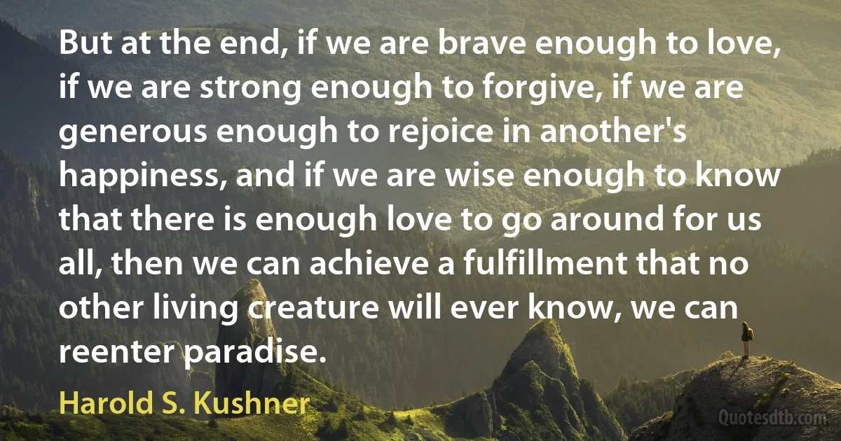 But at the end, if we are brave enough to love, if we are strong enough to forgive, if we are generous enough to rejoice in another's happiness, and if we are wise enough to know that there is enough love to go around for us all, then we can achieve a fulfillment that no other living creature will ever know, we can reenter paradise. (Harold S. Kushner)