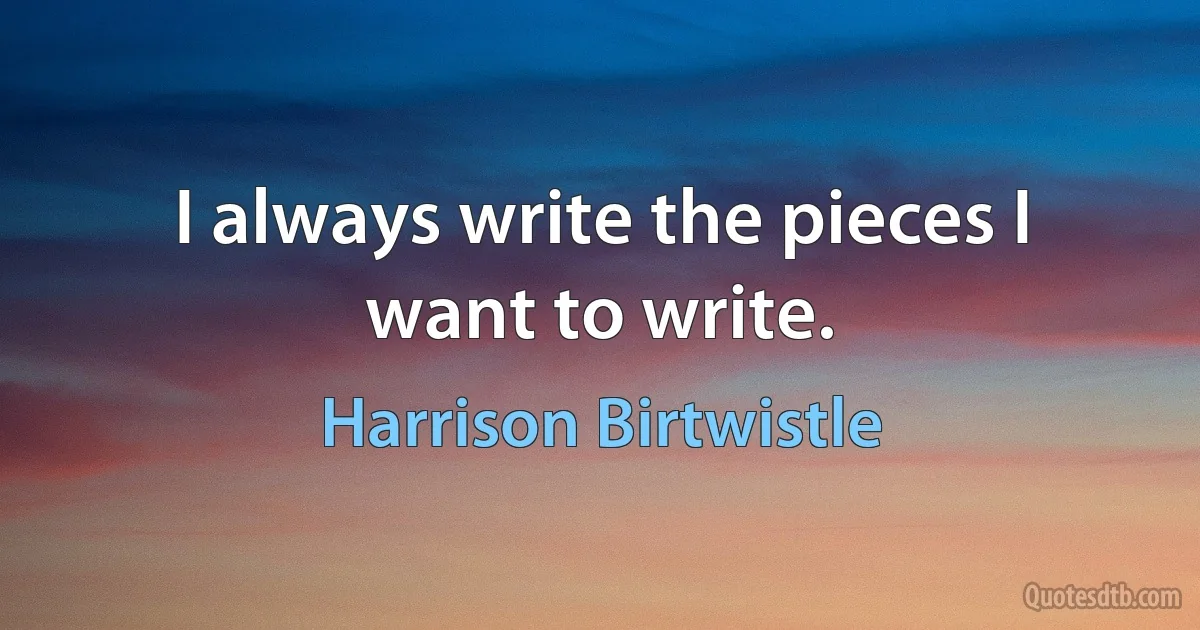 I always write the pieces I want to write. (Harrison Birtwistle)