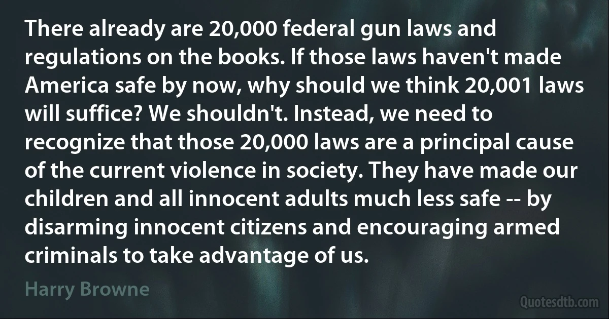 There already are 20,000 federal gun laws and regulations on the books. If those laws haven't made America safe by now, why should we think 20,001 laws will suffice? We shouldn't. Instead, we need to recognize that those 20,000 laws are a principal cause of the current violence in society. They have made our children and all innocent adults much less safe -- by disarming innocent citizens and encouraging armed criminals to take advantage of us. (Harry Browne)