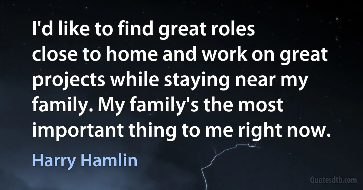 I'd like to find great roles close to home and work on great projects while staying near my family. My family's the most important thing to me right now. (Harry Hamlin)