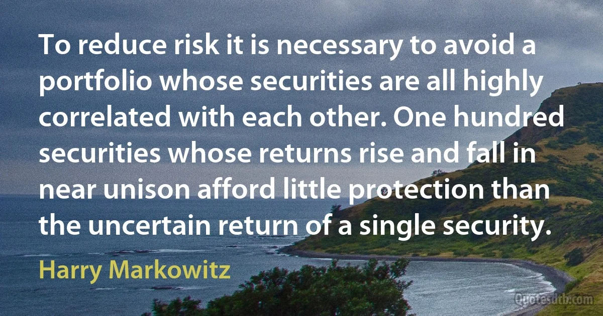 To reduce risk it is necessary to avoid a portfolio whose securities are all highly correlated with each other. One hundred securities whose returns rise and fall in near unison afford little protection than the uncertain return of a single security. (Harry Markowitz)