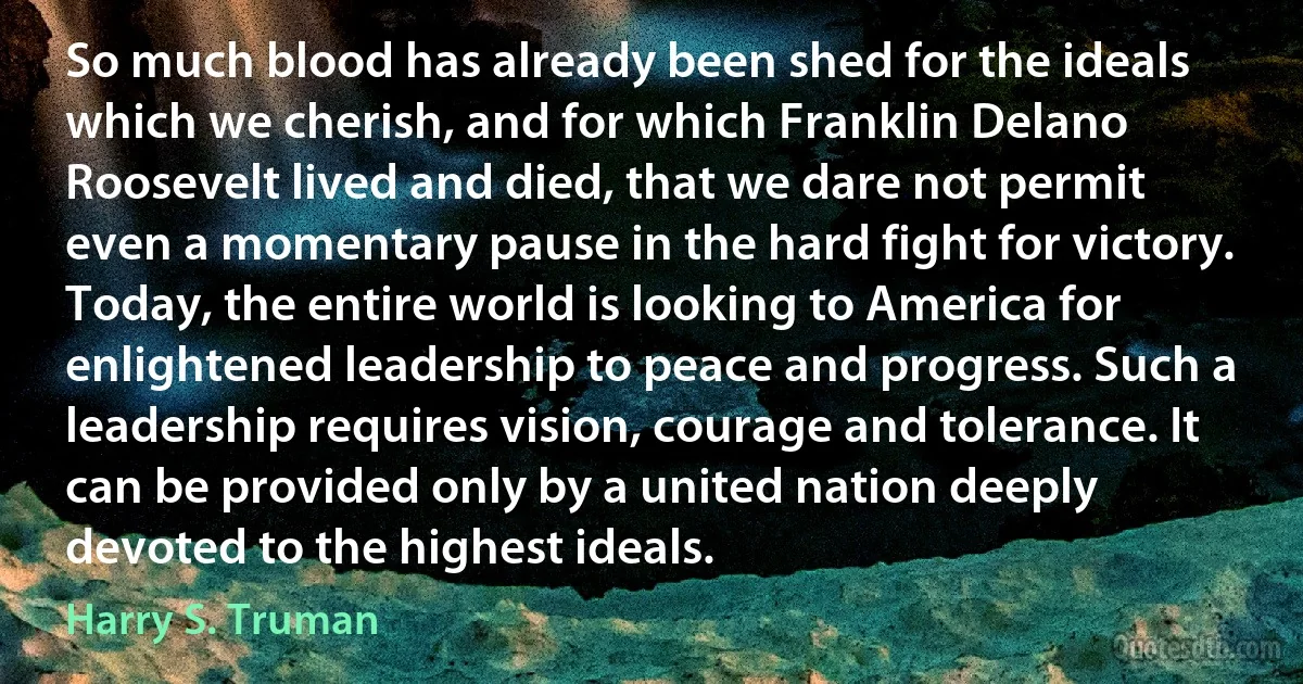 So much blood has already been shed for the ideals which we cherish, and for which Franklin Delano Roosevelt lived and died, that we dare not permit even a momentary pause in the hard fight for victory.
Today, the entire world is looking to America for enlightened leadership to peace and progress. Such a leadership requires vision, courage and tolerance. It can be provided only by a united nation deeply devoted to the highest ideals. (Harry S. Truman)