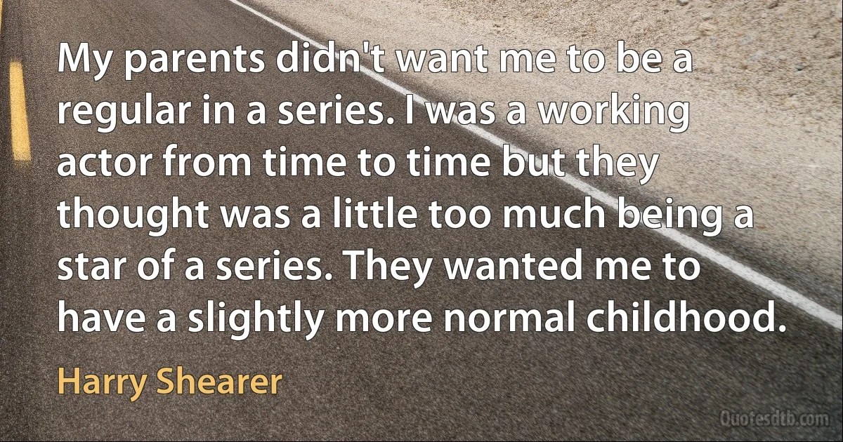 My parents didn't want me to be a regular in a series. I was a working actor from time to time but they thought was a little too much being a star of a series. They wanted me to have a slightly more normal childhood. (Harry Shearer)