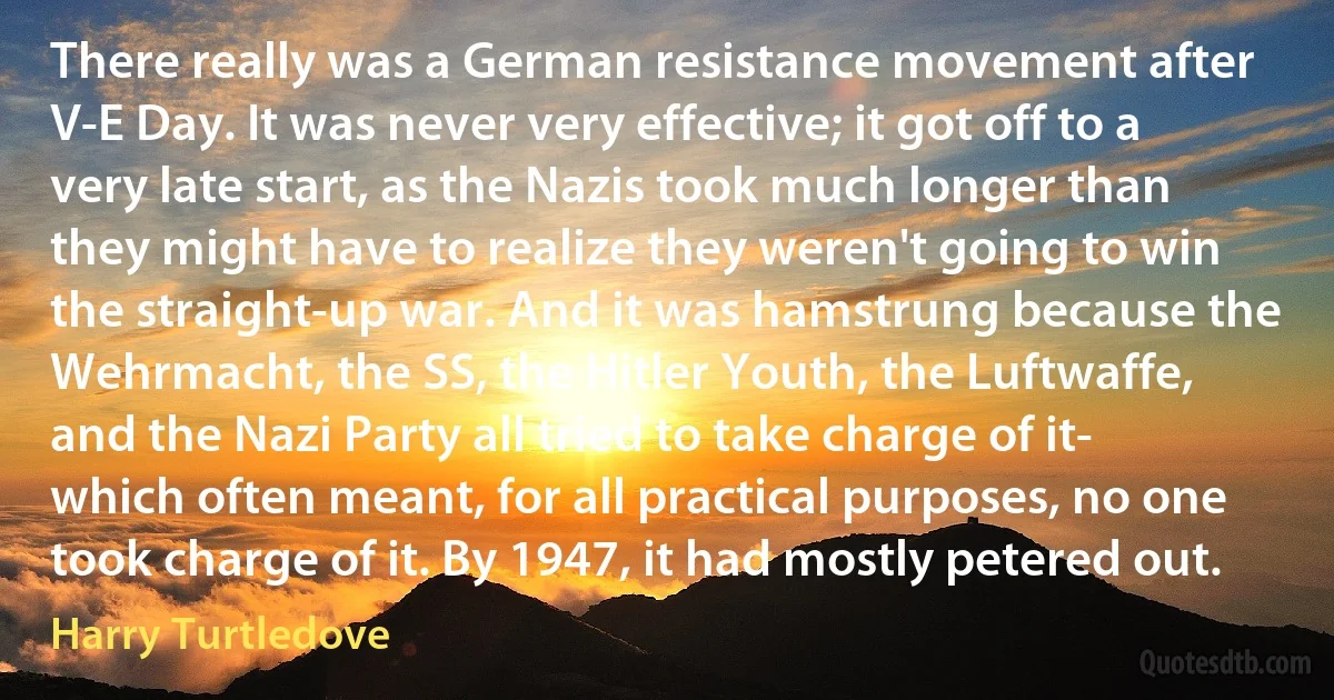 There really was a German resistance movement after V-E Day. It was never very effective; it got off to a very late start, as the Nazis took much longer than they might have to realize they weren't going to win the straight-up war. And it was hamstrung because the Wehrmacht, the SS, the Hitler Youth, the Luftwaffe, and the Nazi Party all tried to take charge of it- which often meant, for all practical purposes, no one took charge of it. By 1947, it had mostly petered out. (Harry Turtledove)