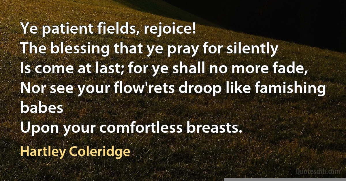 Ye patient fields, rejoice!
The blessing that ye pray for silently
Is come at last; for ye shall no more fade,
Nor see your flow'rets droop like famishing babes
Upon your comfortless breasts. (Hartley Coleridge)