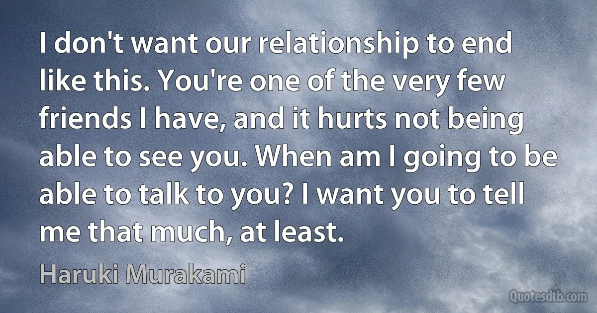 I don't want our relationship to end like this. You're one of the very few friends I have, and it hurts not being able to see you. When am I going to be able to talk to you? I want you to tell me that much, at least. (Haruki Murakami)