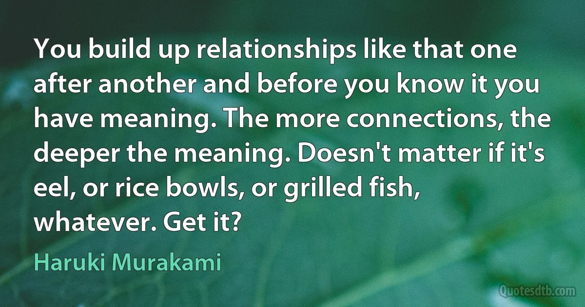 You build up relationships like that one after another and before you know it you have meaning. The more connections, the deeper the meaning. Doesn't matter if it's eel, or rice bowls, or grilled fish, whatever. Get it? (Haruki Murakami)