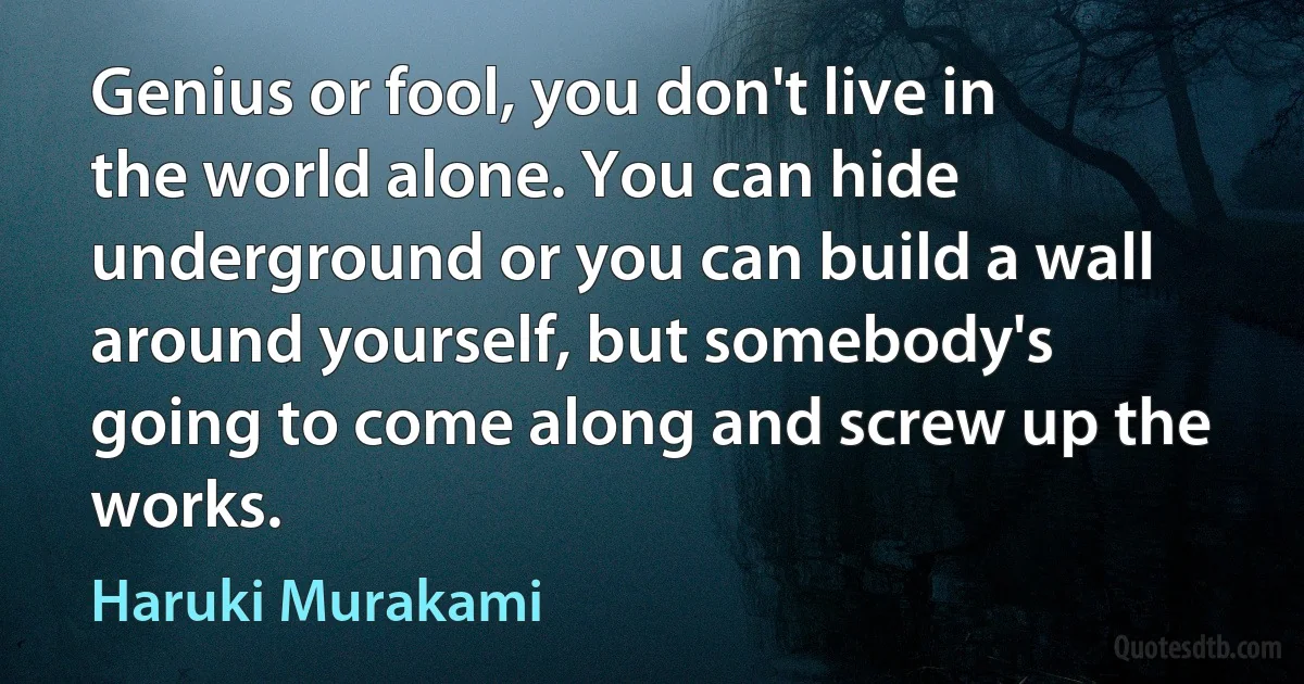 Genius or fool, you don't live in the world alone. You can hide underground or you can build a wall around yourself, but somebody's going to come along and screw up the works. (Haruki Murakami)