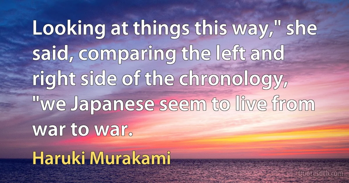 Looking at things this way," she said, comparing the left and right side of the chronology, "we Japanese seem to live from war to war. (Haruki Murakami)